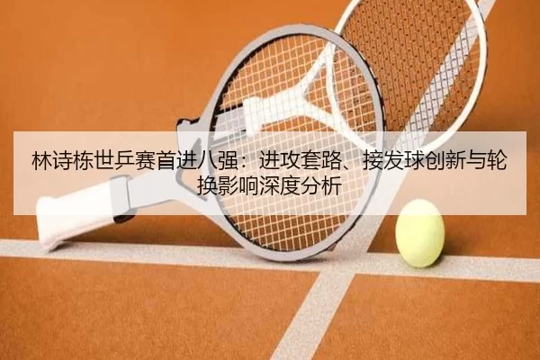 林诗栋世乒赛首进八强：进攻套路、接发球创新与轮换影响深度分析